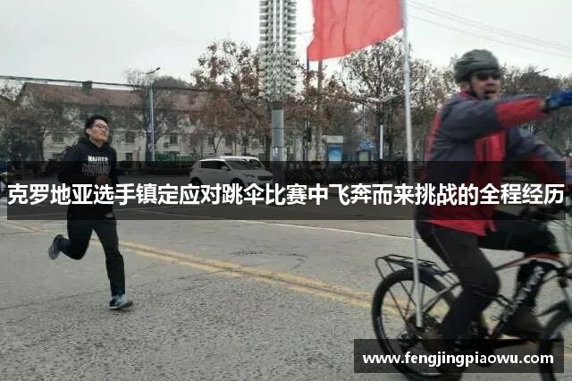 克罗地亚选手镇定应对跳伞比赛中飞奔而来挑战的全程经历