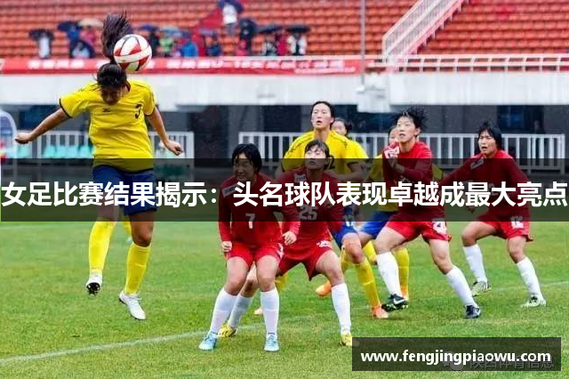 女足比赛结果揭示：头名球队表现卓越成最大亮点