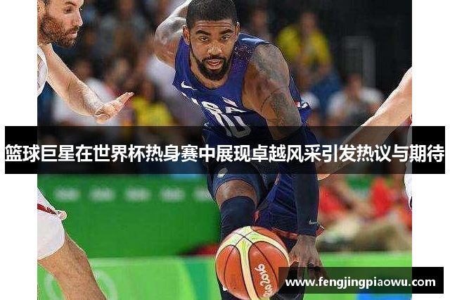 篮球巨星在世界杯热身赛中展现卓越风采引发热议与期待