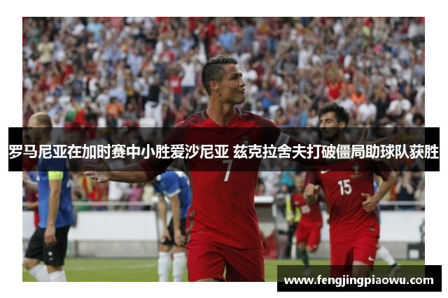 罗马尼亚在加时赛中小胜爱沙尼亚 兹克拉舍夫打破僵局助球队获胜