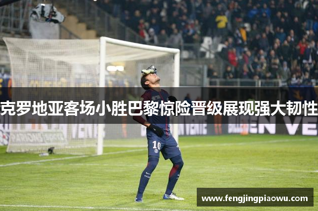 克罗地亚客场小胜巴黎惊险晋级展现强大韧性