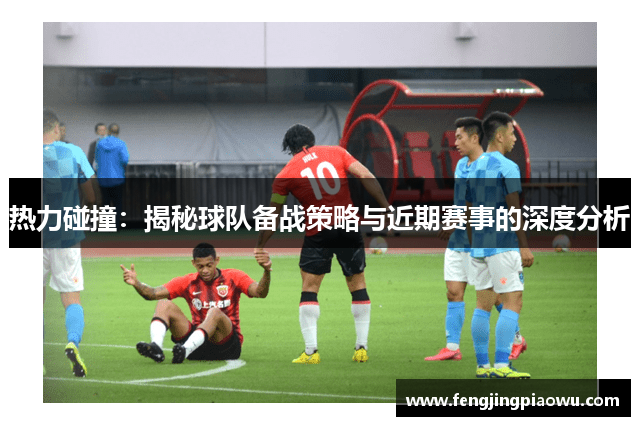 热力碰撞：揭秘球队备战策略与近期赛事的深度分析