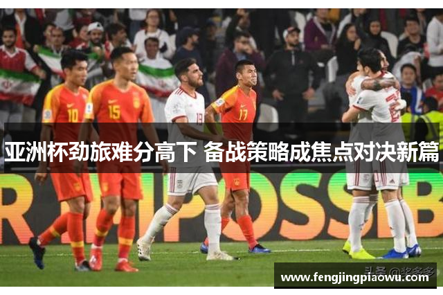 亚洲杯劲旅难分高下 备战策略成焦点对决新篇