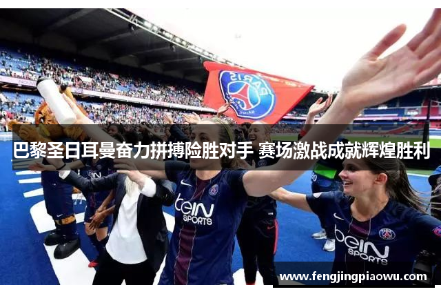 巴黎圣日耳曼奋力拼搏险胜对手 赛场激战成就辉煌胜利