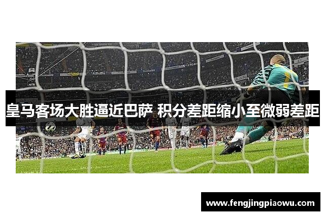 皇马客场大胜逼近巴萨 积分差距缩小至微弱差距