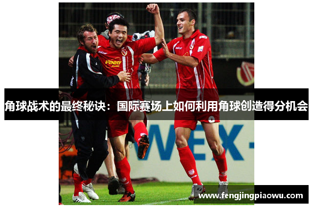 角球战术的最终秘诀：国际赛场上如何利用角球创造得分机会