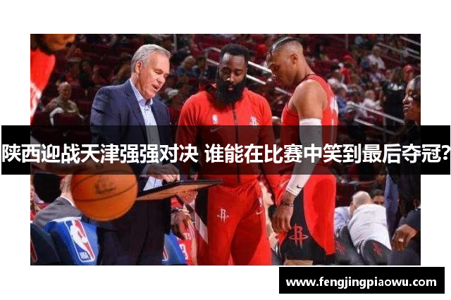 陕西迎战天津强强对决 谁能在比赛中笑到最后夺冠？