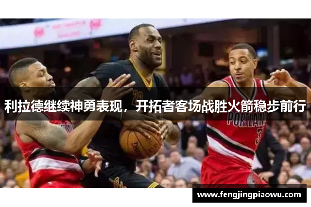利拉德继续神勇表现，开拓者客场战胜火箭稳步前行