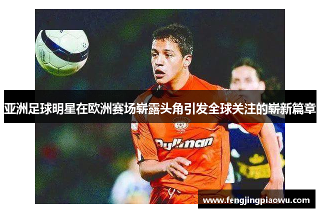 亚洲足球明星在欧洲赛场崭露头角引发全球关注的崭新篇章