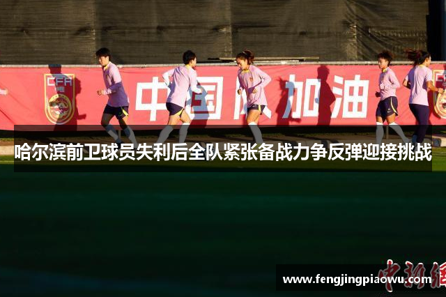 哈尔滨前卫球员失利后全队紧张备战力争反弹迎接挑战