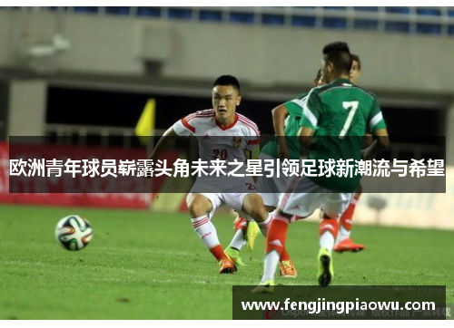 欧洲青年球员崭露头角未来之星引领足球新潮流与希望