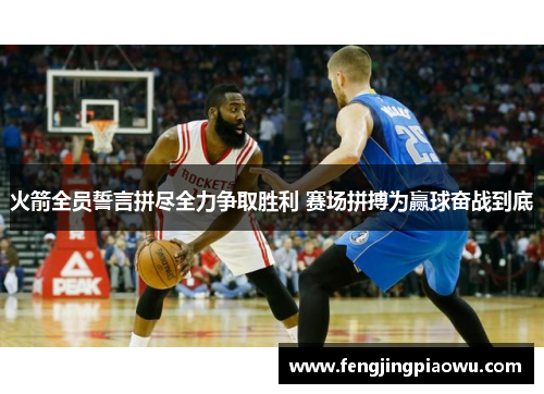 火箭全员誓言拼尽全力争取胜利 赛场拼搏为赢球奋战到底