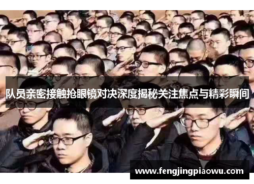 队员亲密接触抢眼镜对决深度揭秘关注焦点与精彩瞬间