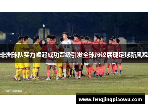 非洲球队实力崛起成功晋级引发全球热议展现足球新风貌