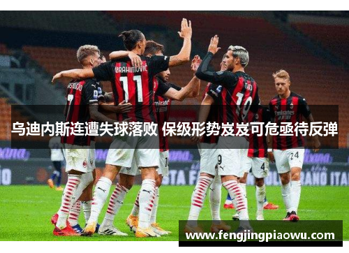 乌迪内斯连遭失球落败 保级形势岌岌可危亟待反弹