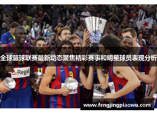 全球篮球联赛最新动态聚焦精彩赛事和明星球员表现分析