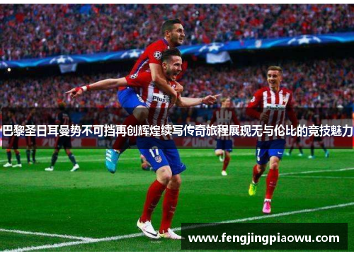 巴黎圣日耳曼势不可挡再创辉煌续写传奇旅程展现无与伦比的竞技魅力