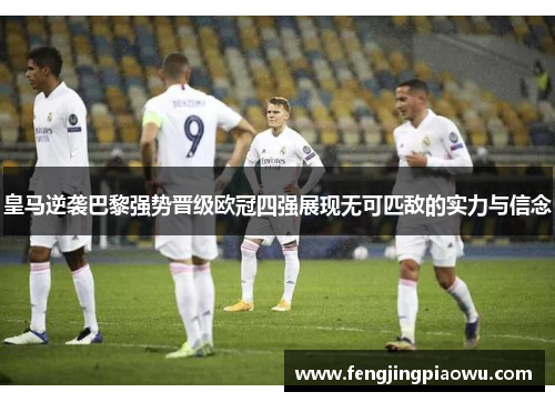 皇马逆袭巴黎强势晋级欧冠四强展现无可匹敌的实力与信念