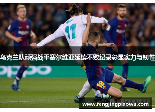 乌克兰队顽强战平塞尔维亚延续不败纪录彰显实力与韧性