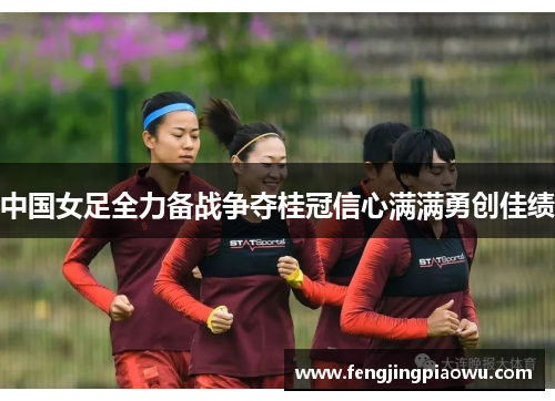 中国女足全力备战争夺桂冠信心满满勇创佳绩