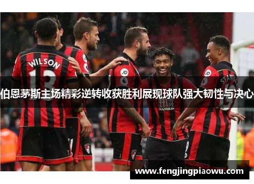 伯恩茅斯主场精彩逆转收获胜利展现球队强大韧性与决心