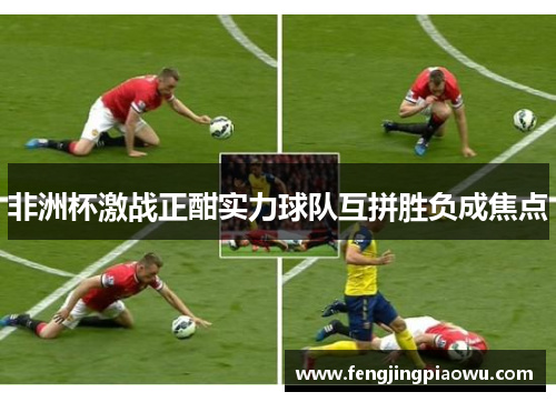 非洲杯激战正酣实力球队互拼胜负成焦点