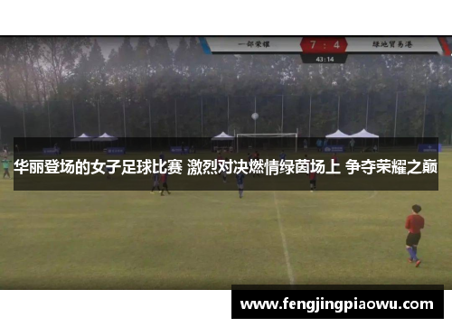 华丽登场的女子足球比赛 激烈对决燃情绿茵场上 争夺荣耀之巅