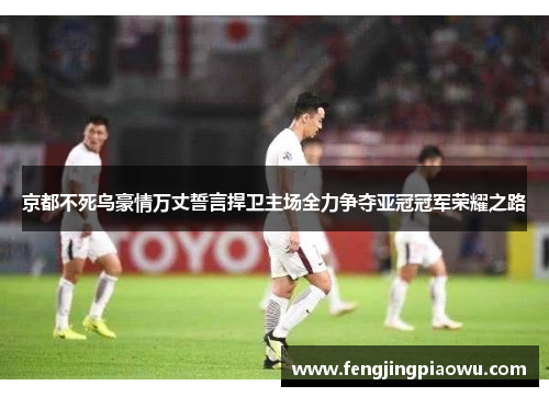 京都不死鸟豪情万丈誓言捍卫主场全力争夺亚冠冠军荣耀之路