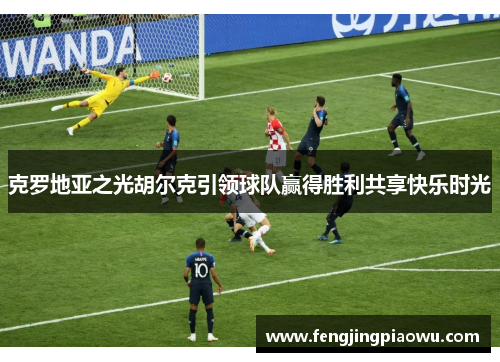 克罗地亚之光胡尔克引领球队赢得胜利共享快乐时光
