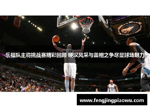乐福队主将挑战赛精彩回顾 硬汉风采与盖帽之争尽显球场魅力