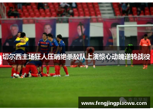 切尔西主场狂人压哨绝杀敌队上演惊心动魄逆转战役