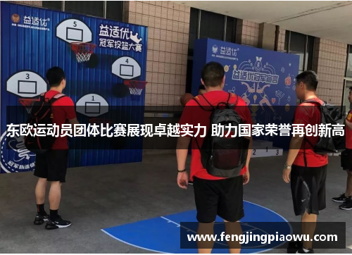 东欧运动员团体比赛展现卓越实力 助力国家荣誉再创新高