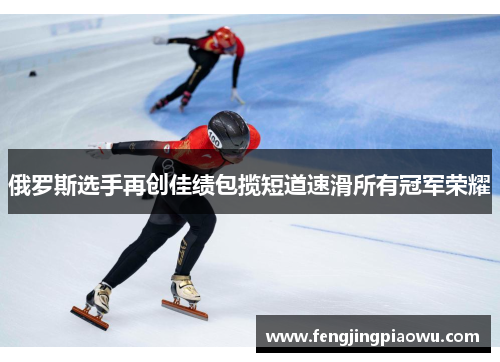 俄罗斯选手再创佳绩包揽短道速滑所有冠军荣耀