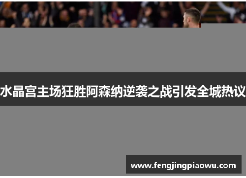 水晶宫主场狂胜阿森纳逆袭之战引发全城热议