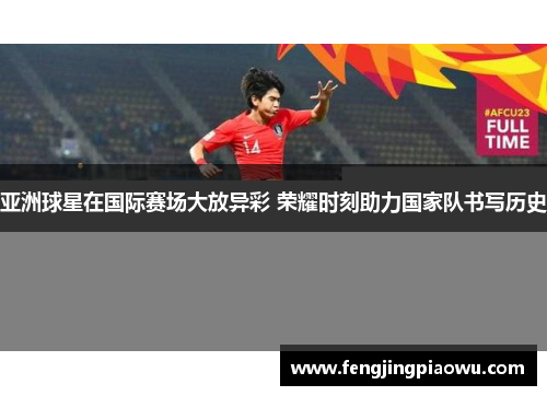亚洲球星在国际赛场大放异彩 荣耀时刻助力国家队书写历史