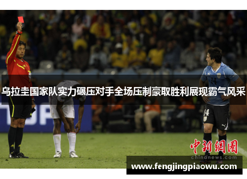 乌拉圭国家队实力碾压对手全场压制豪取胜利展现霸气风采