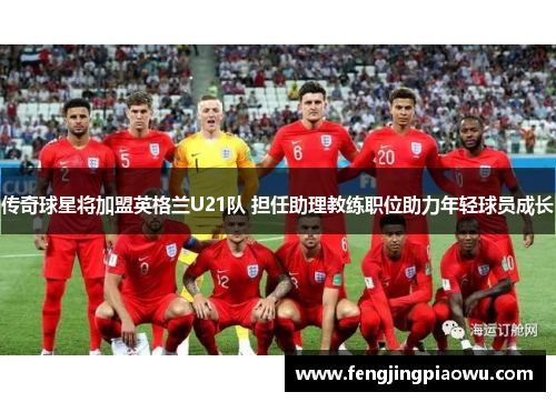 传奇球星将加盟英格兰U21队 担任助理教练职位助力年轻球员成长