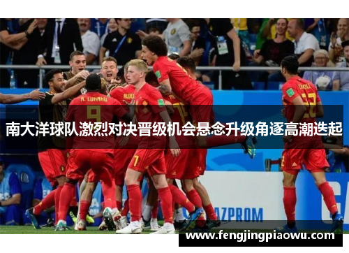 南大洋球队激烈对决晋级机会悬念升级角逐高潮迭起