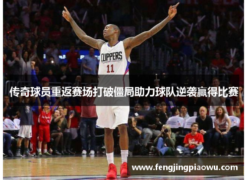 传奇球员重返赛场打破僵局助力球队逆袭赢得比赛