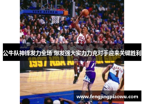 公牛队神锋发力全场 爆发强大实力力克对手迎来关键胜利