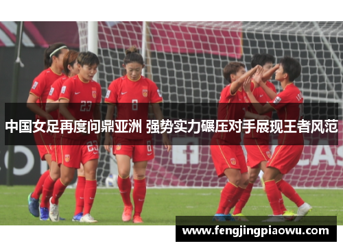 中国女足再度问鼎亚洲 强势实力碾压对手展现王者风范