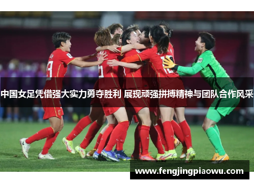 中国女足凭借强大实力勇夺胜利 展现顽强拼搏精神与团队合作风采