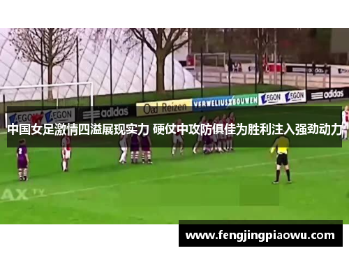 中国女足激情四溢展现实力 硬仗中攻防俱佳为胜利注入强劲动力