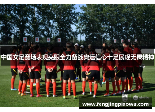 中国女足赛场表现亮眼全力备战奥运信心十足展现无畏精神