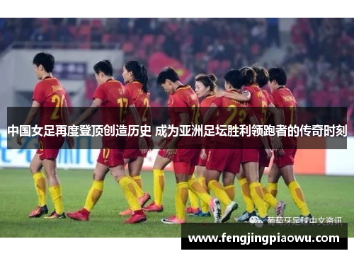 中国女足再度登顶创造历史 成为亚洲足坛胜利领跑者的传奇时刻