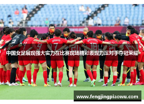 中国女足展现强大实力在比赛现场精彩表现力压对手夺冠荣耀
